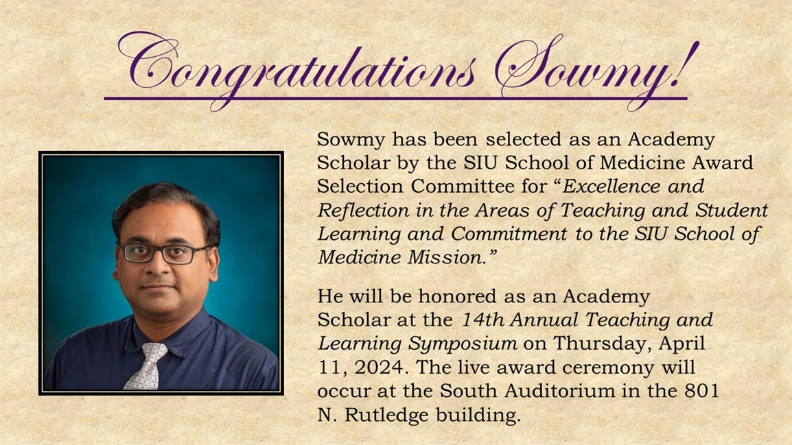 Sowmy has been selected as an Academy Scholar by the SIU School of Medicine Award Selection Committee for "Excellence and Reflection in the Areas of Teaching and Student Learning and Commitment to the SIU School of Medicine Mission." He will be honored as an Academy Scholar at the 14th Annuak Teaching and Learning Symposium on Thursday April 11, 2024. The live award cereniby will occyr at the South Auditorium in the 801 N. Rutledge Building.